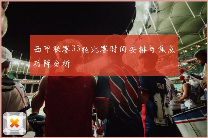 西甲联赛33轮比赛时间安排与焦点对阵分析