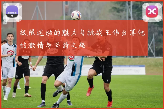 极限运动的魅力与挑战王伟分享他的激情与坚持之路