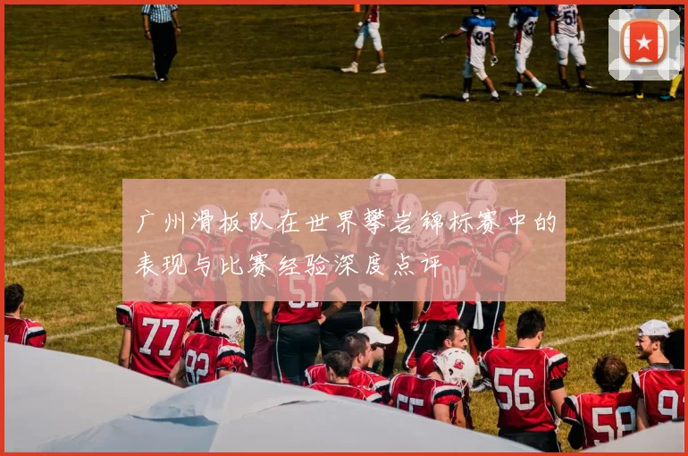广州滑板队在世界攀岩锦标赛中的表现与比赛经验深度点评