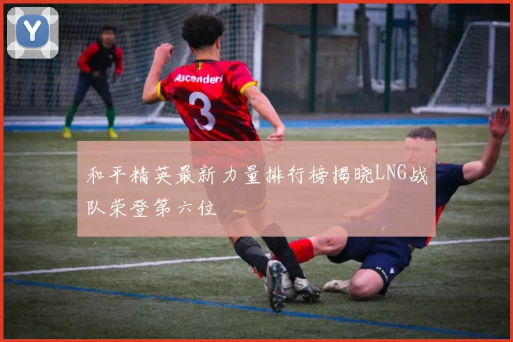 和平精英最新力量排行榜揭晓LNG战队荣登第六位