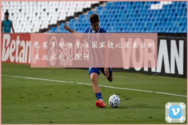 巴塞罗那与皇马国家德比深度分析及战术对比探讨
