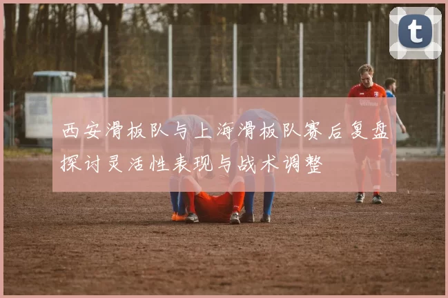 西安滑板队与上海滑板队赛后复盘探讨灵活性表现与战术调整
