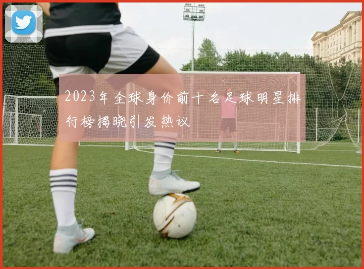 2023年全球身价前十名足球明星排行榜揭晓引发热议
