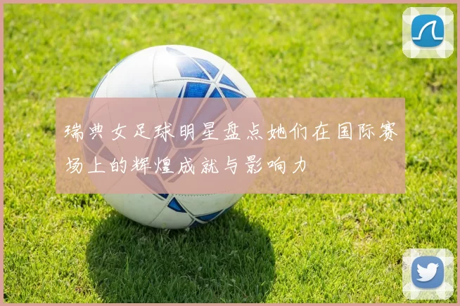 瑞典女足球明星盘点她们在国际赛场上的辉煌成就与影响力