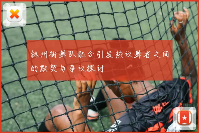 杭州街舞队配合引发热议舞者之间的默契与争议探讨