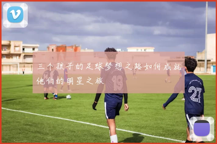 三个孩子的足球梦想之路如何成就他们的明星之旅