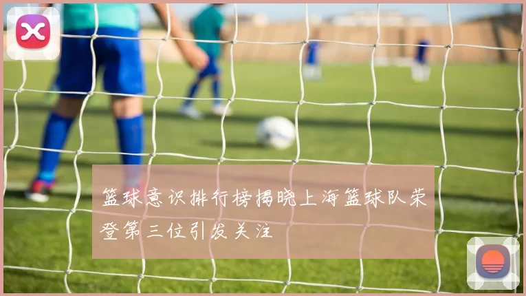 篮球意识排行榜揭晓上海篮球队荣登第三位引发关注