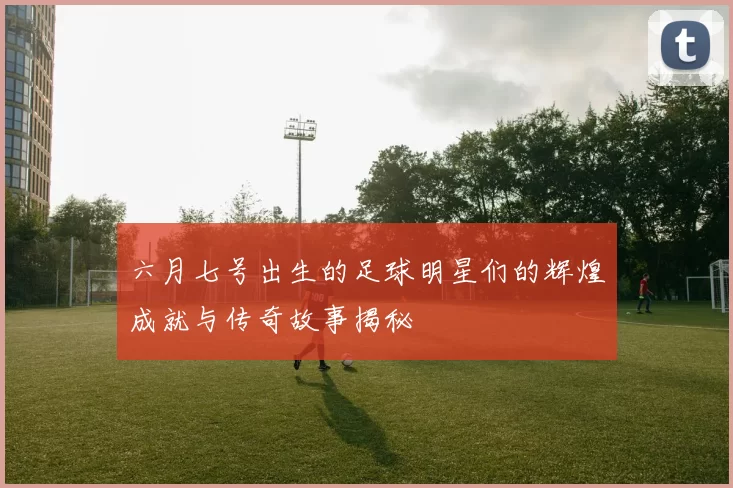 六月七号出生的足球明星们的辉煌成就与传奇故事揭秘
