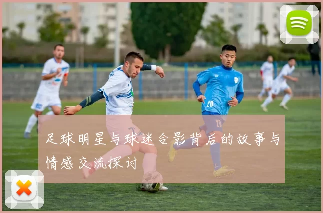 足球明星与球迷合影背后的故事与情感交流探讨