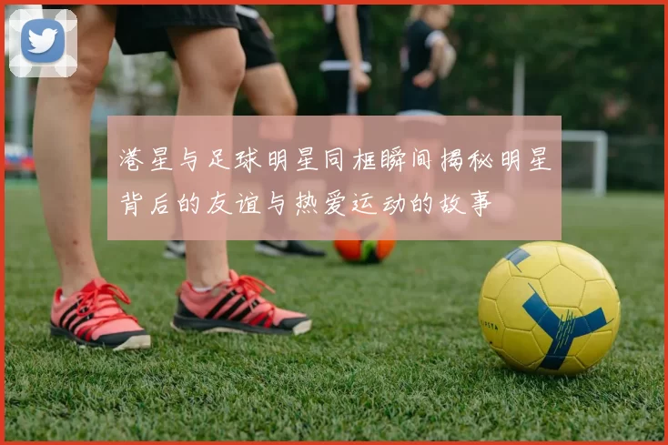 港星与足球明星同框瞬间揭秘明星背后的友谊与热爱运动的故事