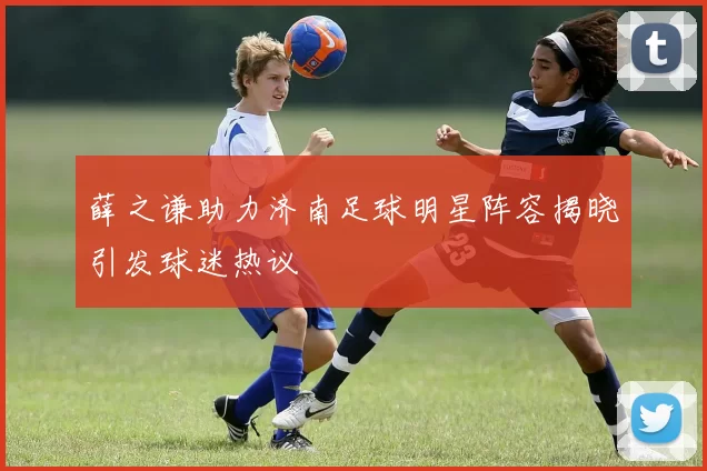 薛之谦助力济南足球明星阵容揭晓引发球迷热议