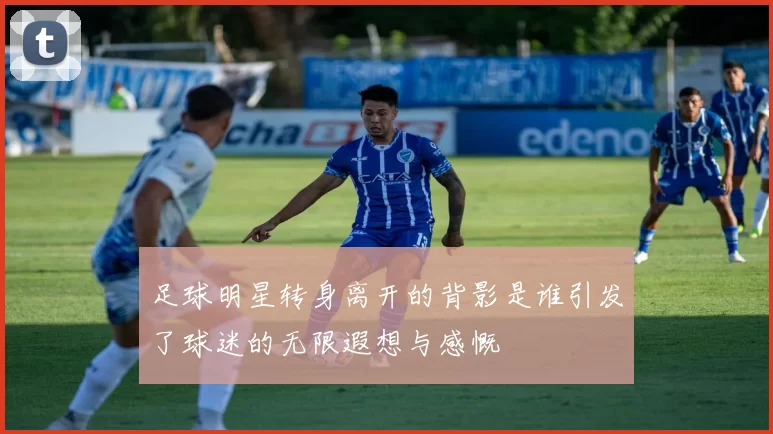 足球明星转身离开的背影是谁引发了球迷的无限遐想与感慨