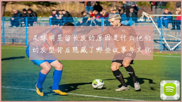 足球明星留长发的原因是什么他们的发型背后隐藏了哪些故事与文化意义