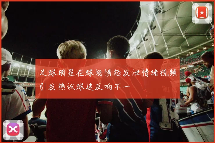 足球明星在球场愤怒发泄情绪视频引发热议球迷反响不一