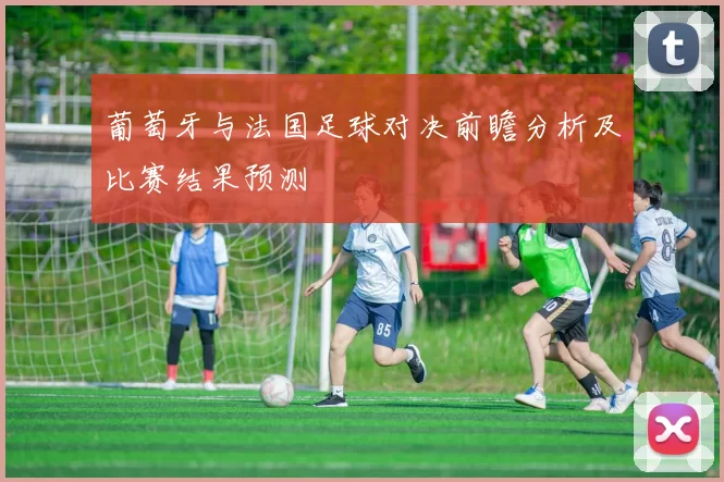 葡萄牙与法国足球对决前瞻分析及比赛结果预测
