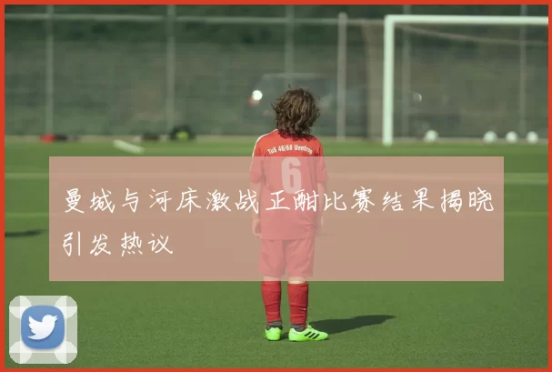曼城与河床激战正酣比赛结果揭晓引发热议