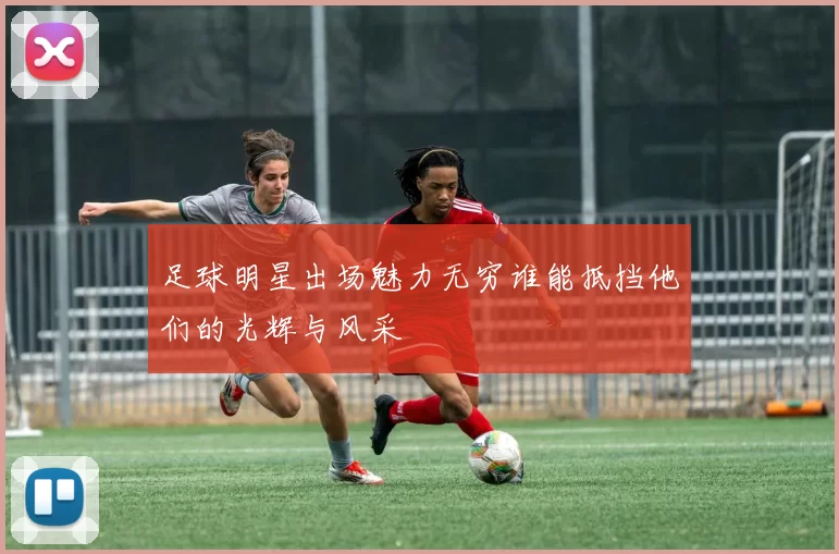 足球明星出场魅力无穷谁能抵挡他们的光辉与风采