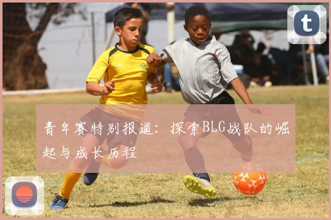 青年赛特别报道：探索BLG战队的崛起与成长历程
