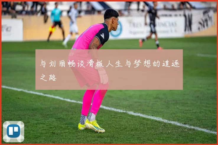 与刘丽畅谈滑板人生与梦想的追逐之路