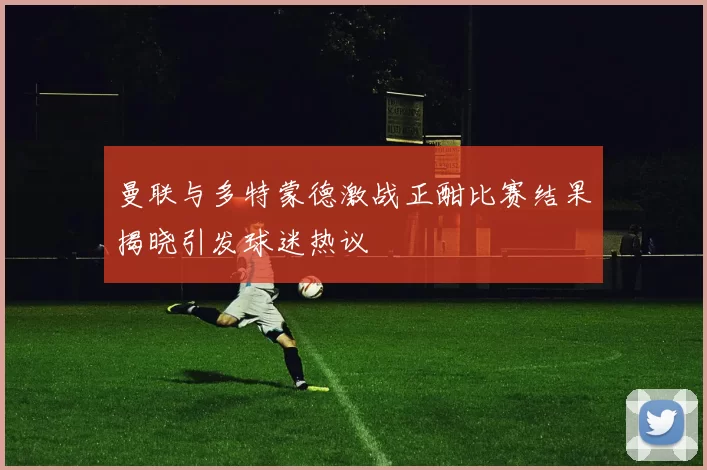 曼联与多特蒙德激战正酣比赛结果揭晓引发球迷热议