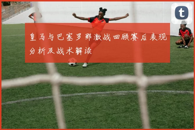 皇马与巴塞罗那激战回顾赛后表现分析及战术解读