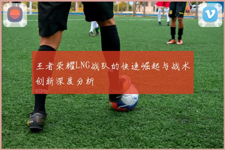王者荣耀LNG战队的快速崛起与战术创新深度分析