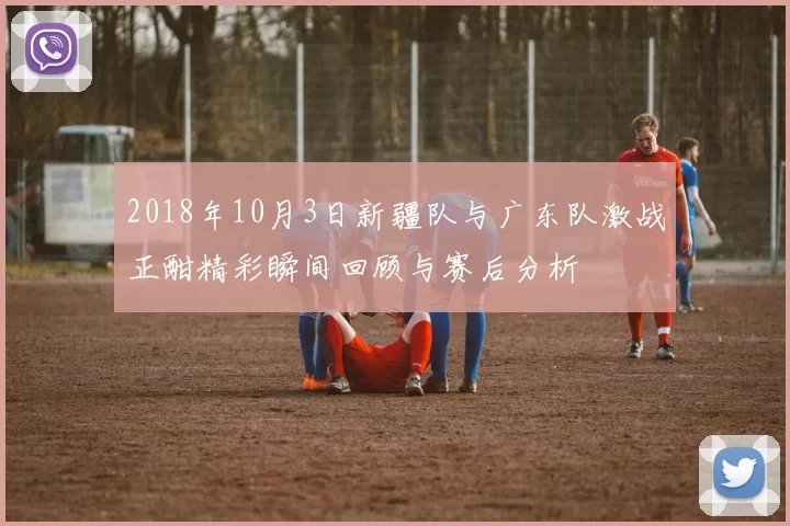 2018年10月3日新疆队与广东队激战正酣精彩瞬间回顾与赛后分析