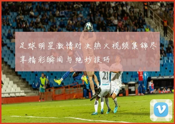 足球明星激情对决热火视频集锦尽享精彩瞬间与绝妙技巧