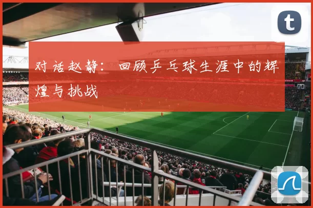 对话赵静：回顾乒乓球生涯中的辉煌与挑战
