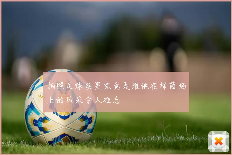 拍照足球明星究竟是谁他在绿茵场上的风采令人难忘