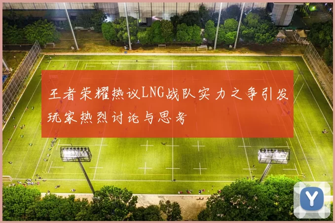 王者荣耀热议LNG战队实力之争引发玩家热烈讨论与思考