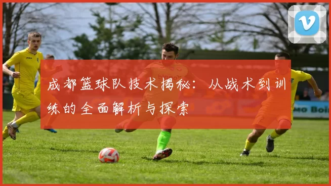 成都篮球队技术揭秘：从战术到训练的全面解析与探索