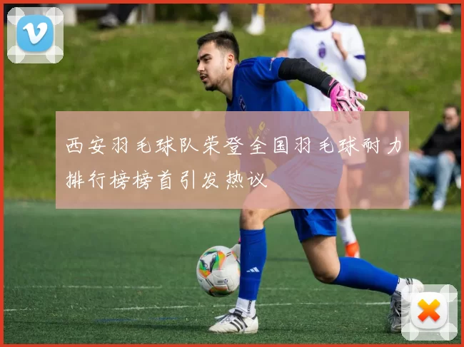 西安羽毛球队荣登全国羽毛球耐力排行榜榜首引发热议
