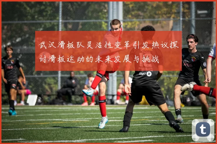 武汉滑板队灵活性变革引发热议探讨滑板运动的未来发展与挑战