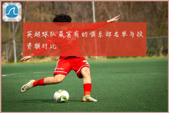 英超球队最富有的俱乐部名单与投资额对比