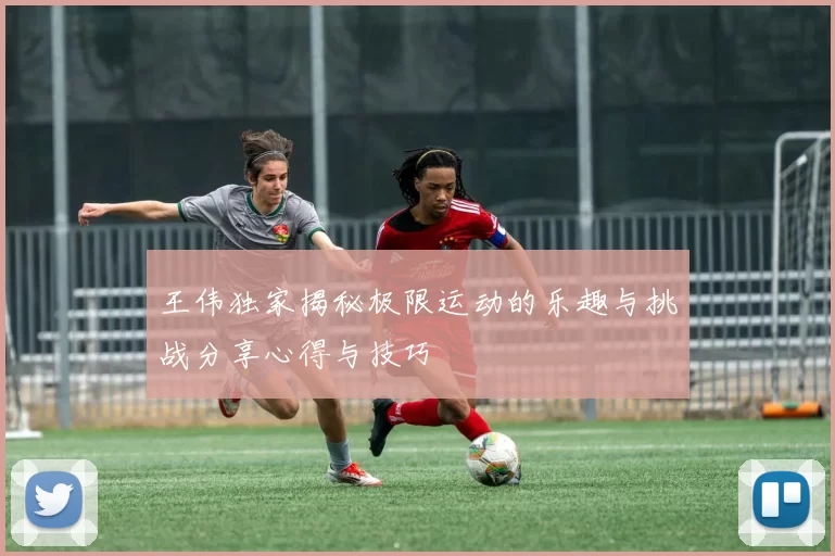 王伟独家揭秘极限运动的乐趣与挑战分享心得与技巧