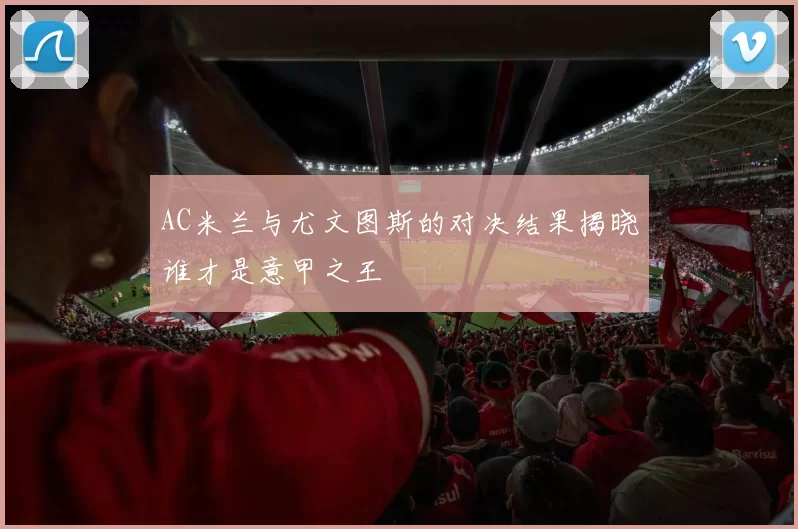 AC米兰与尤文图斯的对决结果揭晓谁才是意甲之王