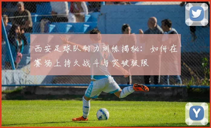 西安足球队耐力训练揭秘：如何在赛场上持久战斗与突破极限