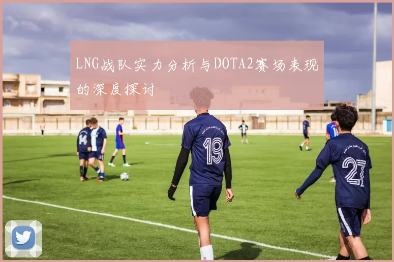 LNG战队实力分析与DOTA2赛场表现的深度探讨