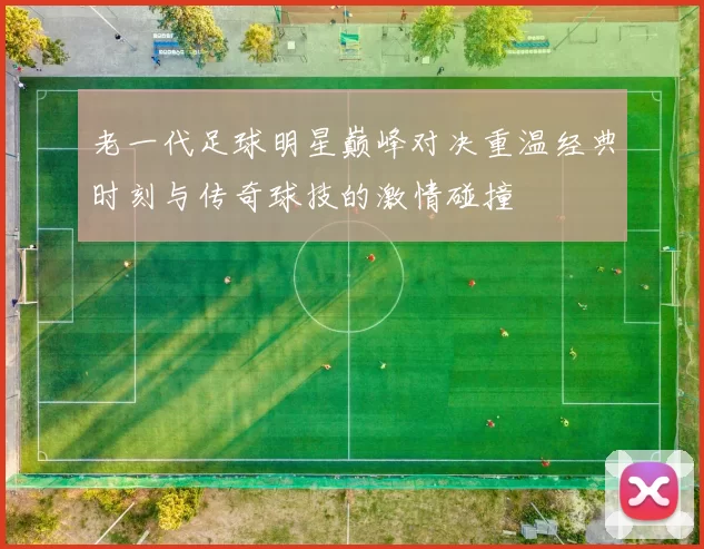 老一代足球明星巅峰对决重温经典时刻与传奇球技的激情碰撞