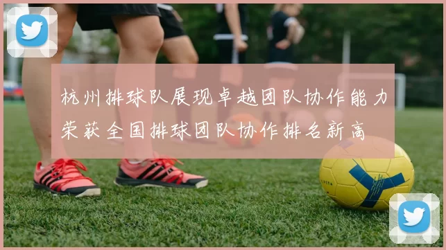 杭州排球队展现卓越团队协作能力荣获全国排球团队协作排名新高