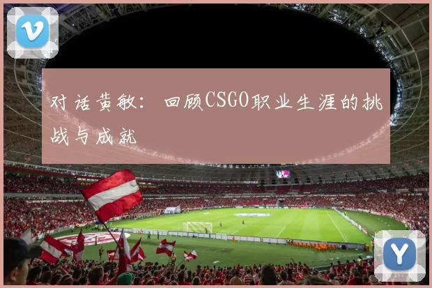 对话黄敏：回顾CSGO职业生涯的挑战与成就